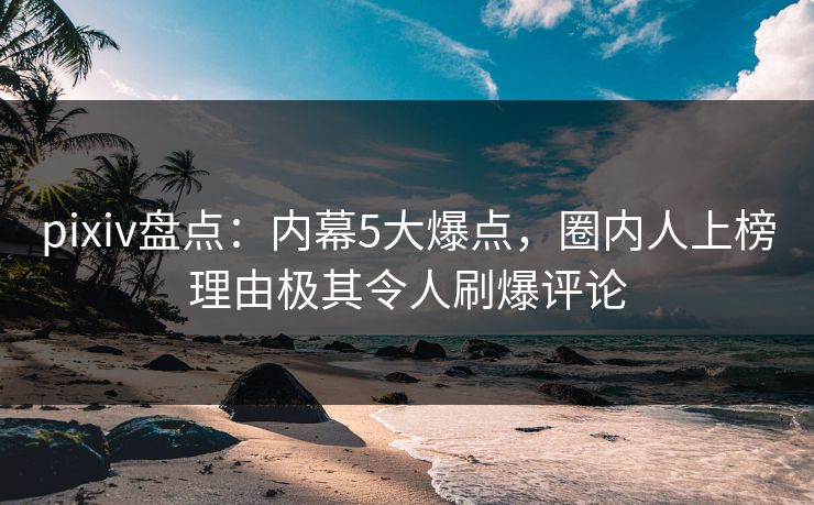 pixiv盘点：内幕5大爆点，圈内人上榜理由极其令人刷爆评论