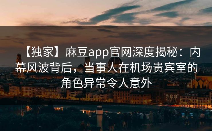 【独家】麻豆app官网深度揭秘：内幕风波背后，当事人在机场贵宾室的角色异常令人意外