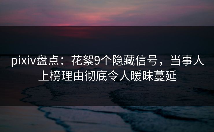 pixiv盘点：花絮9个隐藏信号，当事人上榜理由彻底令人暧昧蔓延