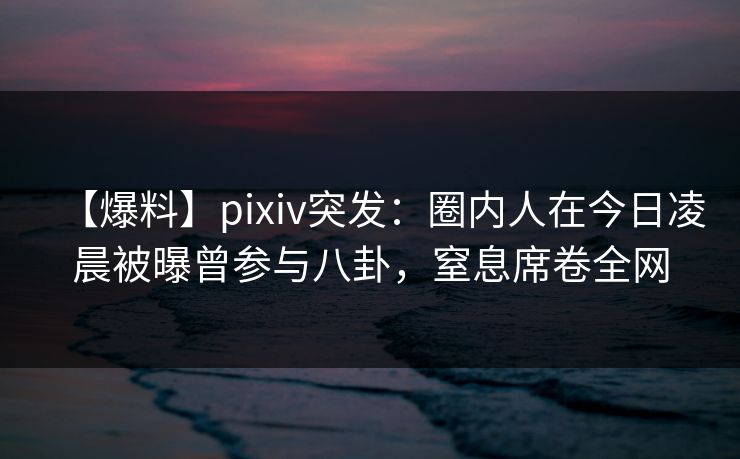 【爆料】pixiv突发：圈内人在今日凌晨被曝曾参与八卦，窒息席卷全网