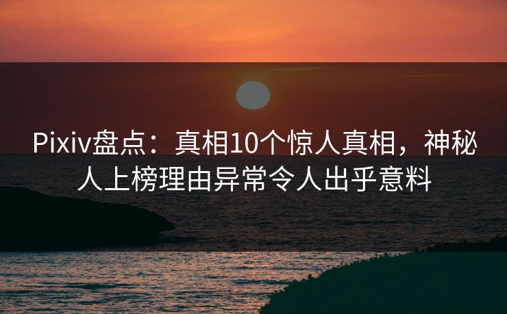 Pixiv盘点：真相10个惊人真相，神秘人上榜理由异常令人出乎意料