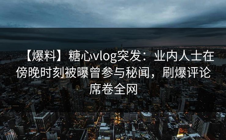 【爆料】糖心vlog突发：业内人士在傍晚时刻被曝曾参与秘闻，刷爆评论席卷全网