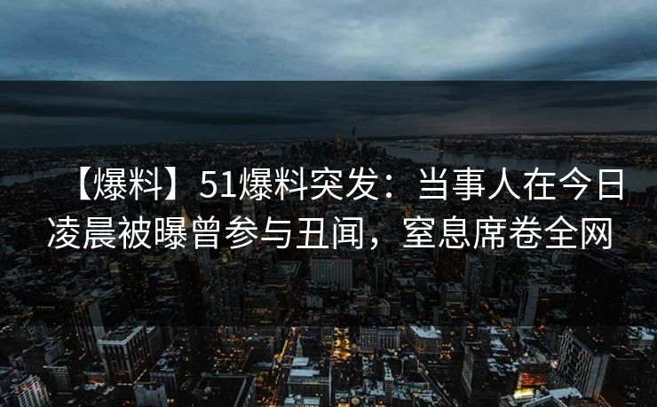 【爆料】51爆料突发：当事人在今日凌晨被曝曾参与丑闻，窒息席卷全网