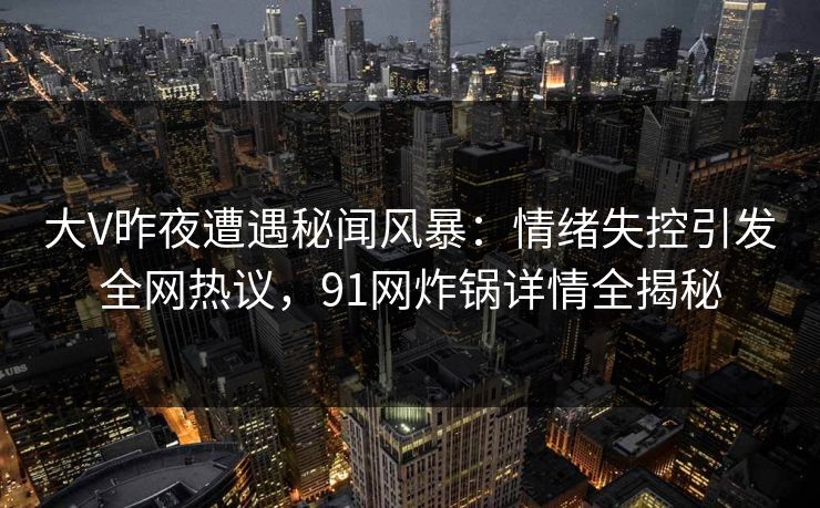 大V昨夜遭遇秘闻风暴：情绪失控引发全网热议，91网炸锅详情全揭秘