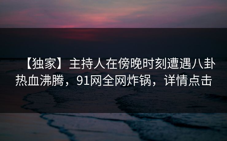 【独家】主持人在傍晚时刻遭遇八卦热血沸腾，91网全网炸锅，详情点击