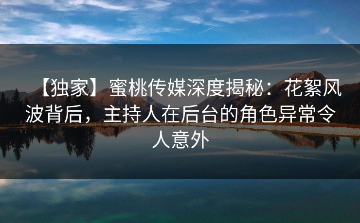 【独家】蜜桃传媒深度揭秘：花絮风波背后，主持人在后台的角色异常令人意外