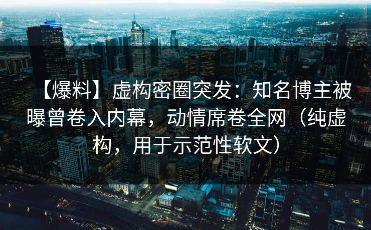 【爆料】虚构密圈突发：知名博主被曝曾卷入内幕，动情席卷全网（纯虚构，用于示范性软文）