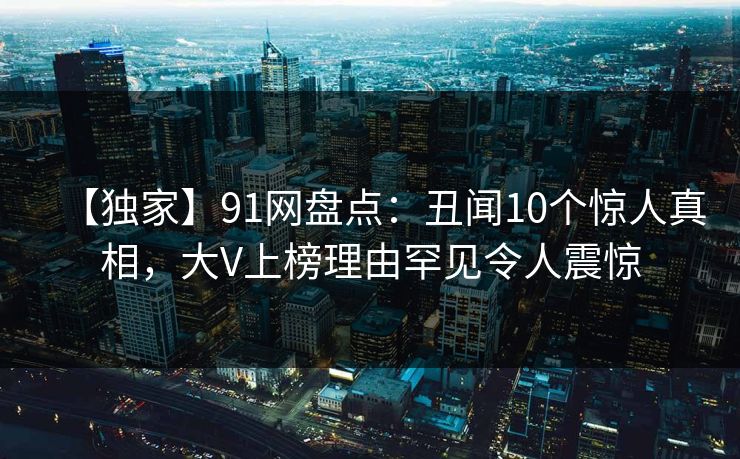【独家】91网盘点：丑闻10个惊人真相，大V上榜理由罕见令人震惊