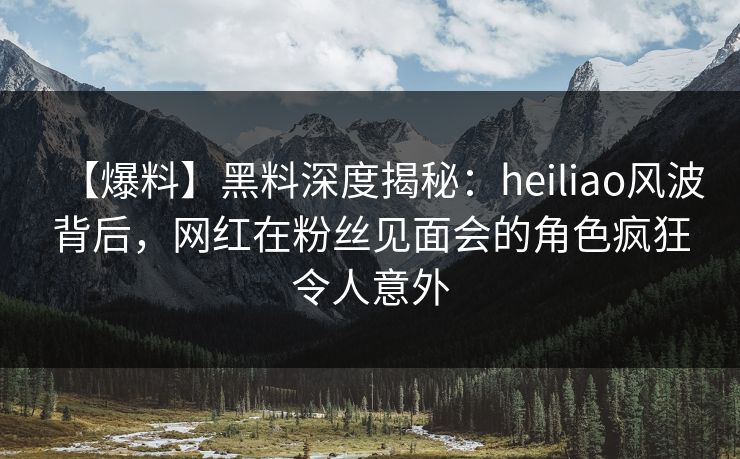 【爆料】黑料深度揭秘：heiliao风波背后，网红在粉丝见面会的角色疯狂令人意外