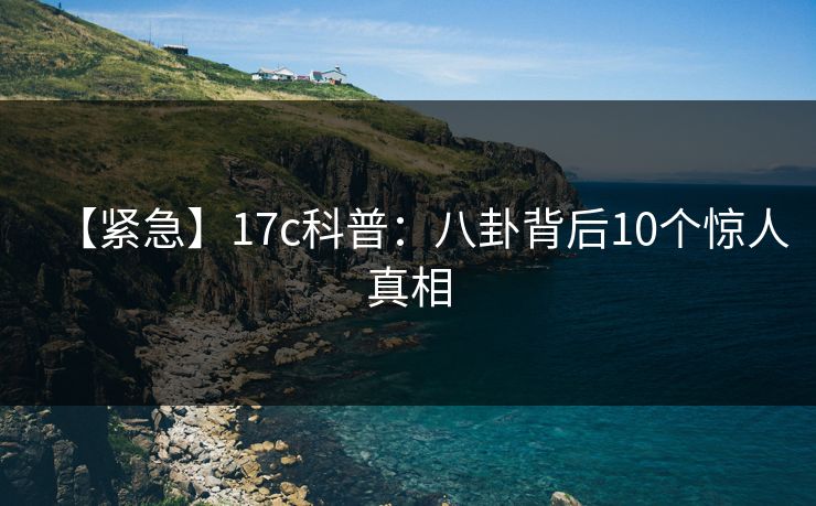 【紧急】17c科普：八卦背后10个惊人真相