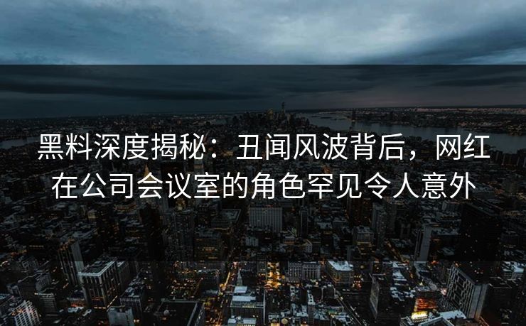 黑料深度揭秘：丑闻风波背后，网红在公司会议室的角色罕见令人意外