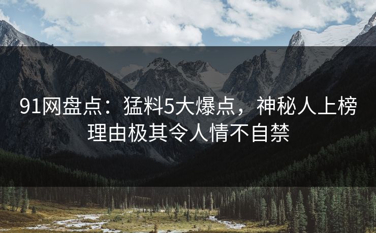 91网盘点：猛料5大爆点，神秘人上榜理由极其令人情不自禁