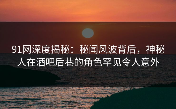 91网深度揭秘：秘闻风波背后，神秘人在酒吧后巷的角色罕见令人意外