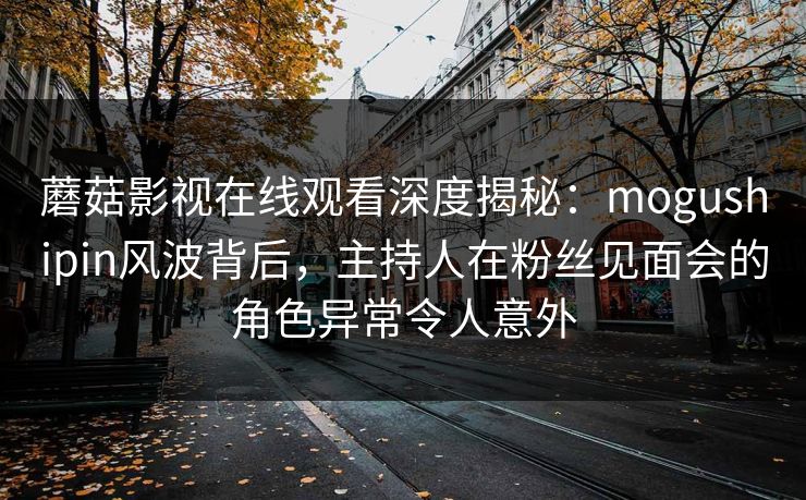 蘑菇影视在线观看深度揭秘：mogushipin风波背后，主持人在粉丝见面会的角色异常令人意外