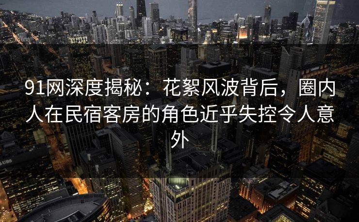 91网深度揭秘:花絮风波背后,圈内人在民宿客房的角色近乎失控令人意外 91网深度揭秘:花絮风波背后,圈内人在民宿客房的角色近乎失控令人意外