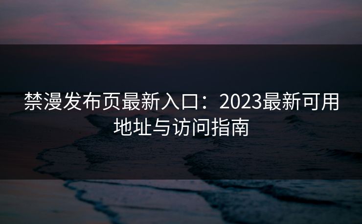 禁漫发布页最新入口：2023最新可用地址与访问指南