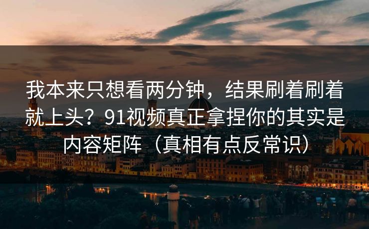 我本来只想看两分钟，结果刷着刷着就上头？91视频真正拿捏你的其实是内容矩阵（真相有点反常识）