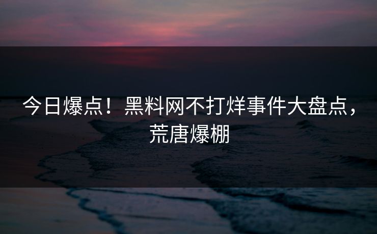 今日爆点！黑料网不打烊事件大盘点，荒唐爆棚