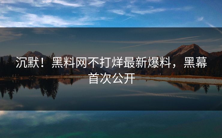 沉默！黑料网不打烊最新爆料，黑幕首次公开