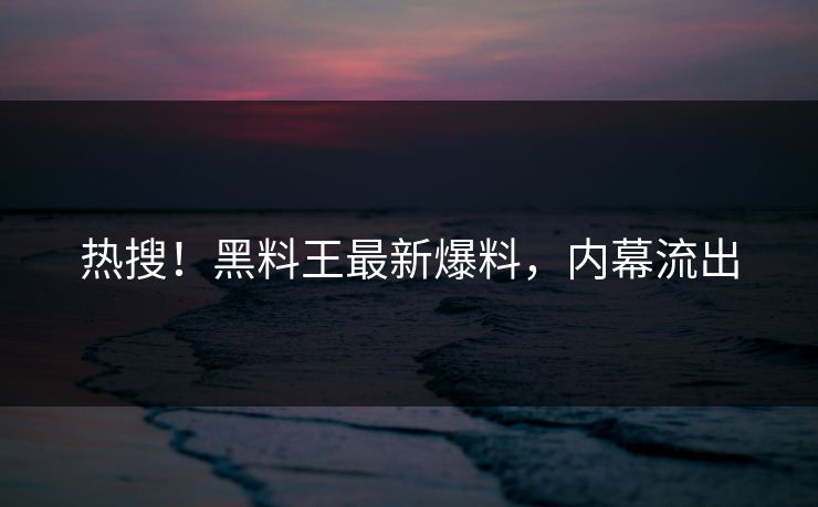 热搜！黑料王最新爆料，内幕流出