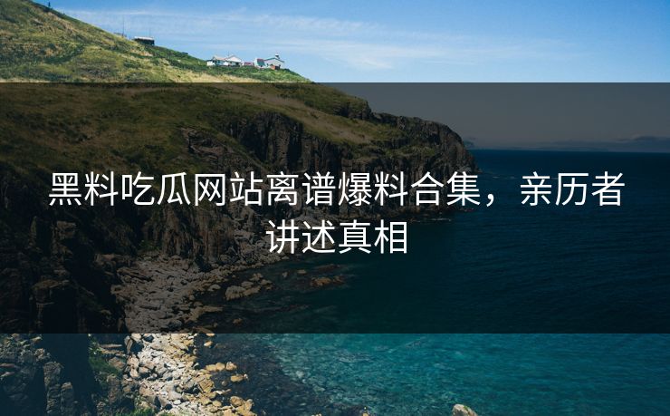 黑料吃瓜网站离谱爆料合集，亲历者讲述真相
