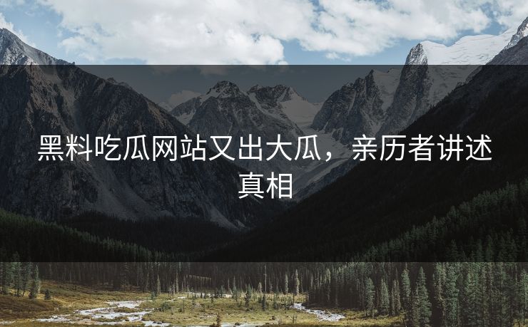 黑料吃瓜网站又出大瓜，亲历者讲述真相