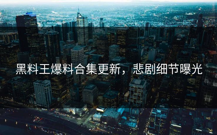 黑料王爆料合集更新，悲剧细节曝光