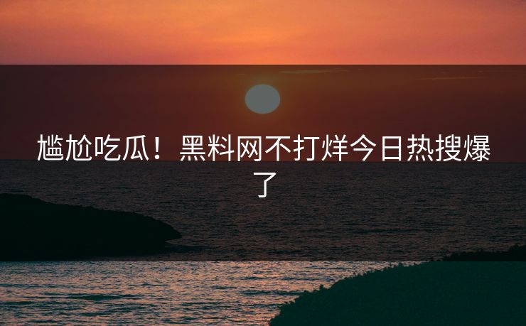 尴尬吃瓜！黑料网不打烊今日热搜爆了