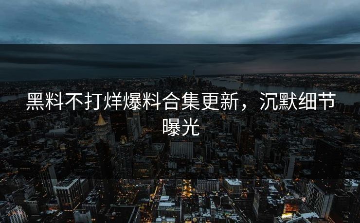 黑料不打烊爆料合集更新，沉默细节曝光