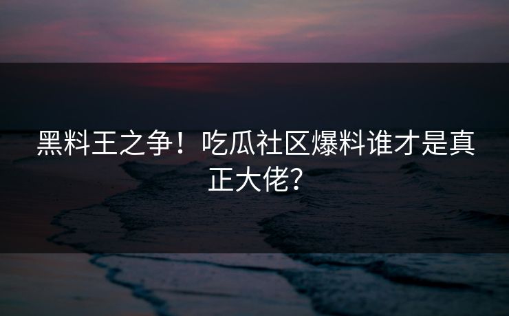 黑料王之争！吃瓜社区爆料谁才是真正大佬？