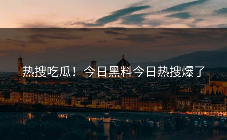 热搜吃瓜！今日黑料今日热搜爆了