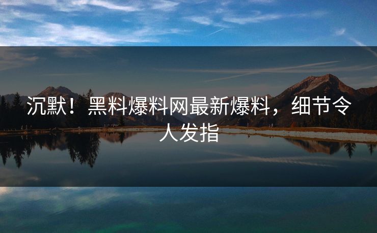 沉默！黑料爆料网最新爆料，细节令人发指