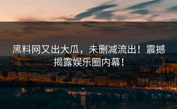 黑料网又出大瓜，未删减流出！震撼揭露娱乐圈内幕！