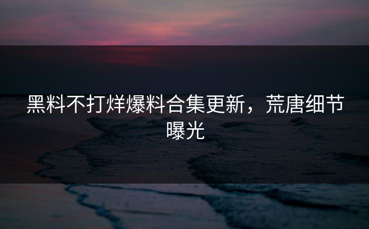 黑料不打烊爆料合集更新，荒唐细节曝光