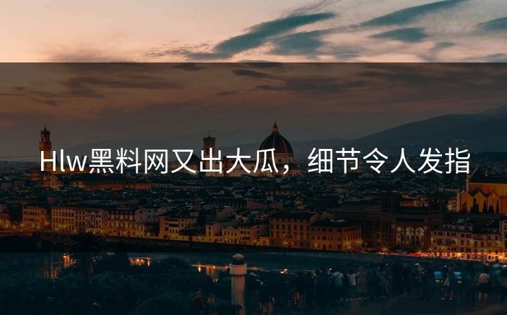 Hlw黑料网又出大瓜，细节令人发指