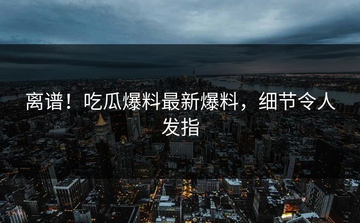 离谱！吃瓜爆料最新爆料，细节令人发指