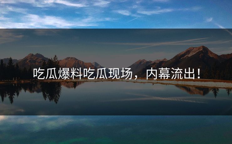 吃瓜爆料吃瓜现场，内幕流出！