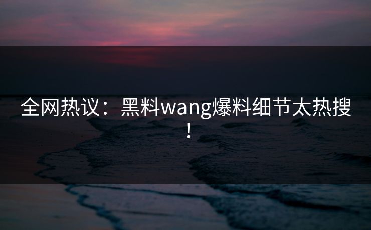 全网热议：黑料wang爆料细节太热搜！