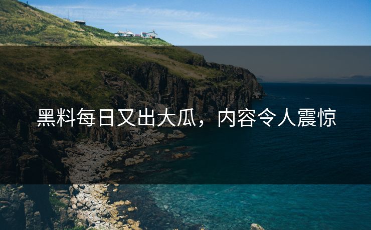 黑料每日又出大瓜，内容令人震惊