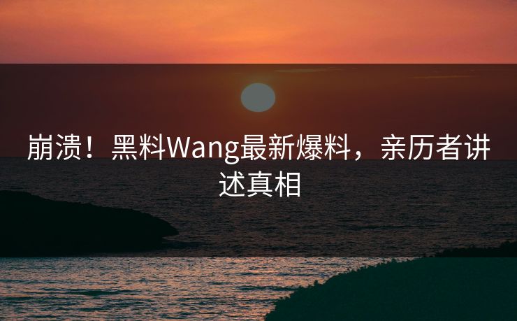 崩溃！黑料Wang最新爆料，亲历者讲述真相