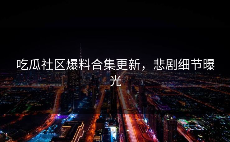 吃瓜社区爆料合集更新，悲剧细节曝光