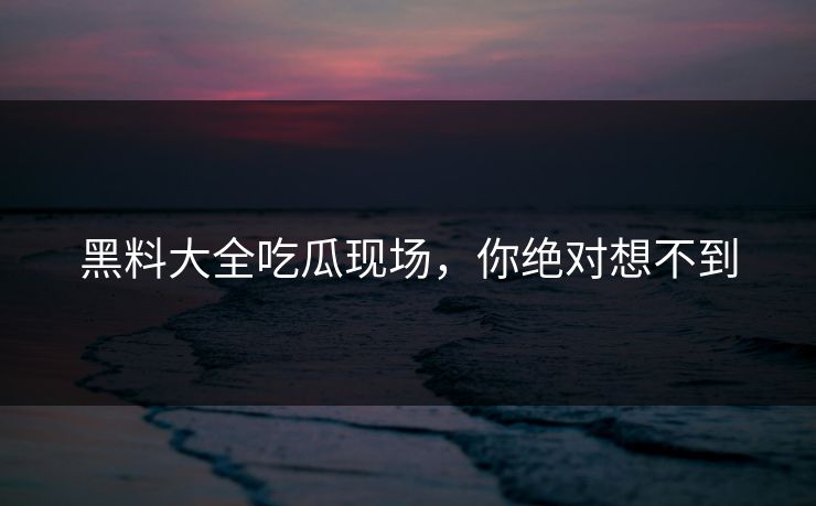 黑料大全吃瓜现场，你绝对想不到