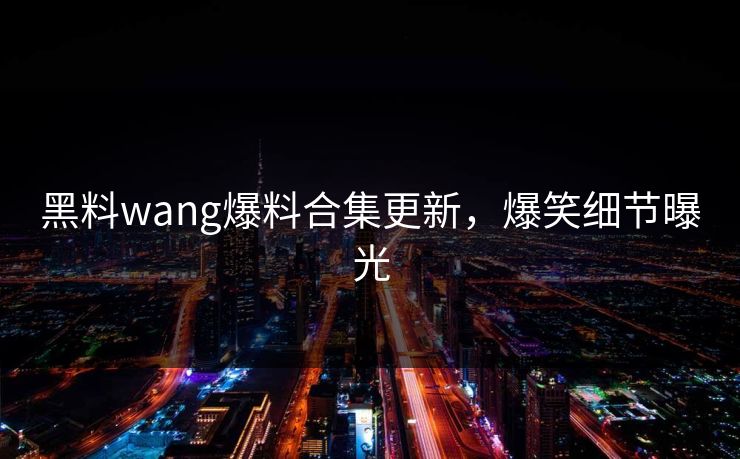 黑料wang爆料合集更新，爆笑细节曝光