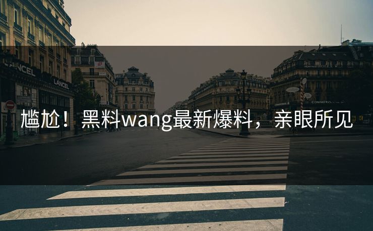 尴尬！黑料wang最新爆料，亲眼所见