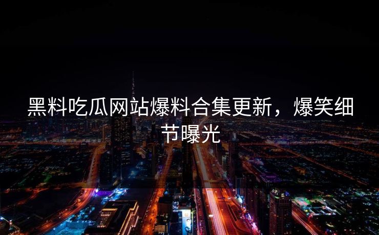 黑料吃瓜网站爆料合集更新，爆笑细节曝光
