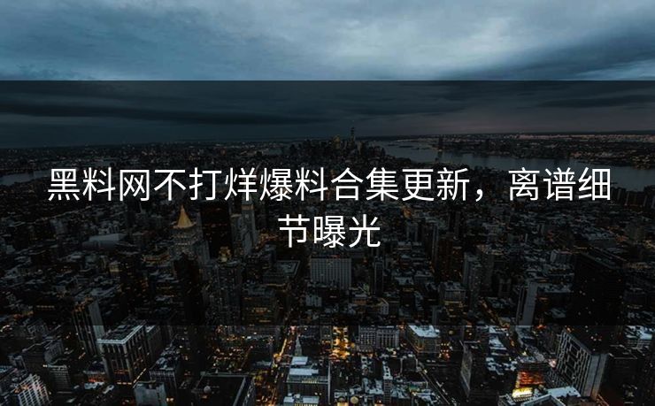 黑料网不打烊爆料合集更新，离谱细节曝光