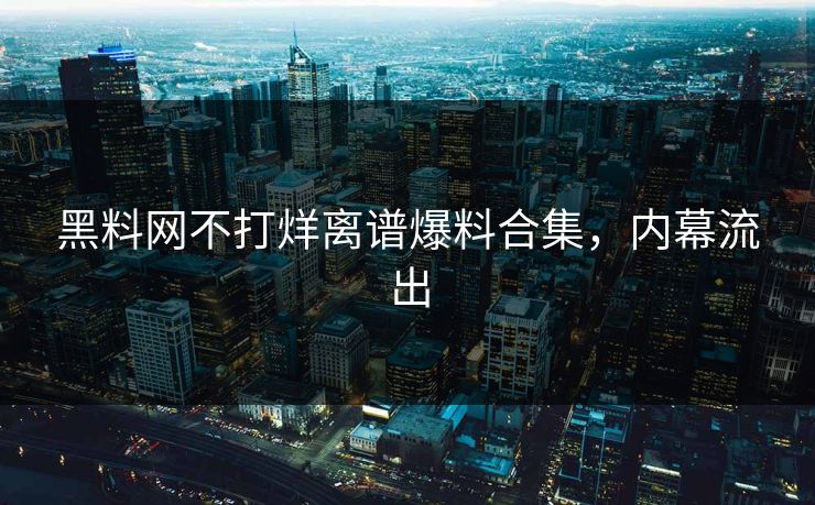 黑料网不打烊离谱爆料合集，内幕流出