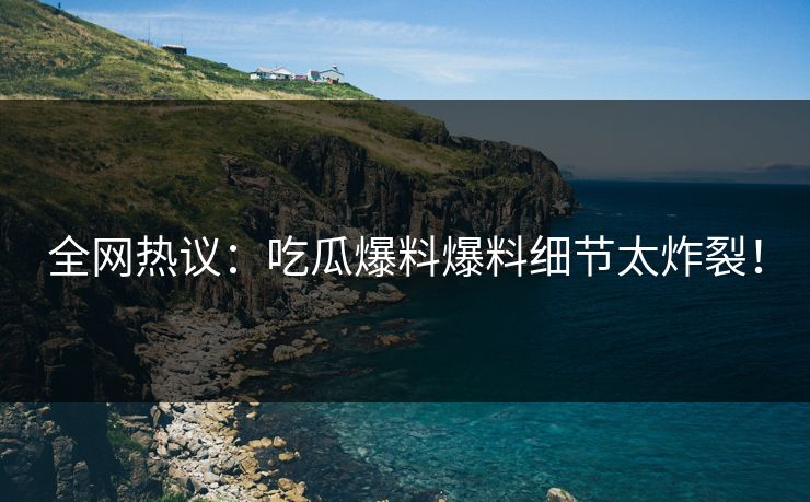 全网热议：吃瓜爆料爆料细节太炸裂！