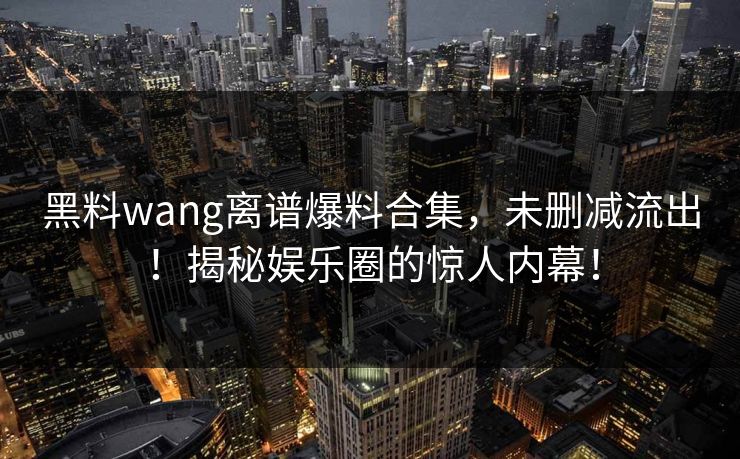 黑料wang离谱爆料合集，未删减流出！揭秘娱乐圈的惊人内幕！