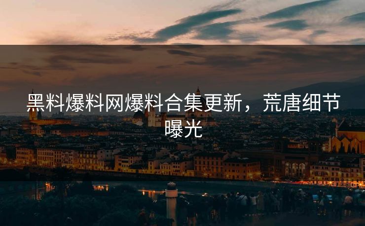黑料爆料网爆料合集更新，荒唐细节曝光